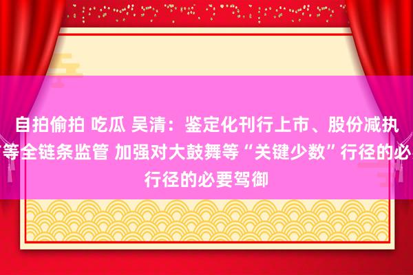 自拍偷拍 吃瓜 吴清：鉴定化刊行上市、股份减执、退市等全链条监管 加强对大鼓舞等“关键少数”行径的必要驾御