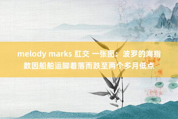 melody marks 肛交 一张图：波罗的海指数因船舶运脚着落而跌至两个多月低点