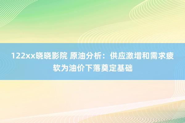 122xx晓晓影院 原油分析：供应激增和需求疲软为油价下落奠定基础