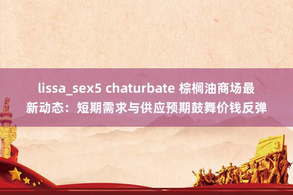 lissa_sex5 chaturbate 棕榈油商场最新动态：短期需求与供应预期鼓舞价钱反弹