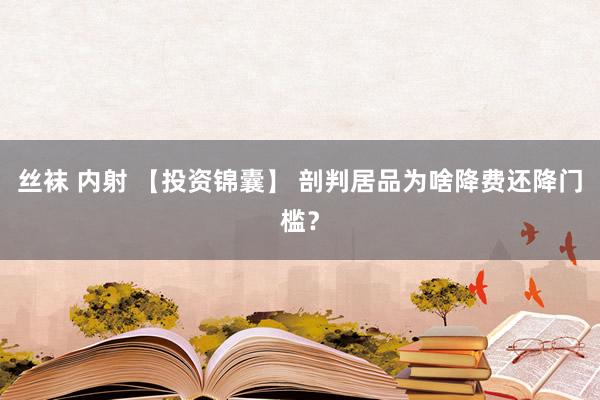 丝袜 内射 【投资锦囊】 剖判居品为啥降费还降门槛？