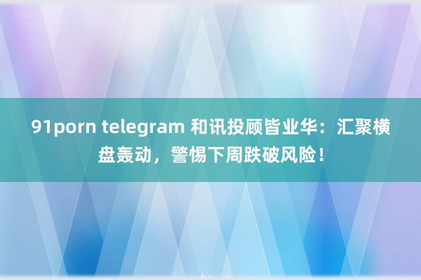 91porn telegram 和讯投顾皆业华：汇聚横盘轰动，警惕下周跌破风险！