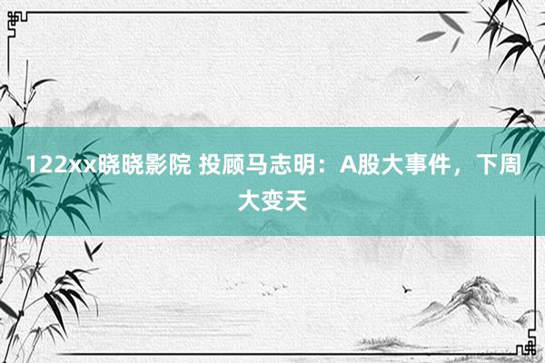 122xx晓晓影院 投顾马志明：A股大事件，下周大变天