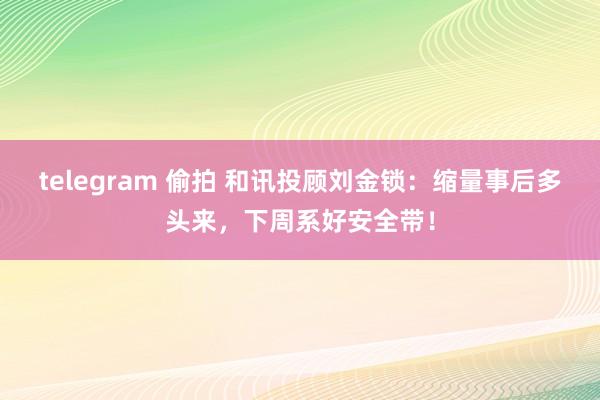 telegram 偷拍 和讯投顾刘金锁：缩量事后多头来，下周系好安全带！