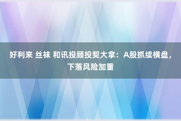 好利来 丝袜 和讯投顾投契大拿：A股抓续横盘，下落风险加重