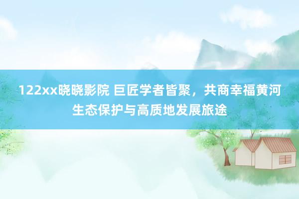 122xx晓晓影院 巨匠学者皆聚，共商幸福黄河生态保护与高质地发展旅途