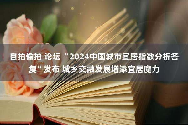 自拍偷拍 论坛 “2024中国城市宜居指数分析答复”发布 城乡交融发展增添宜居魔力