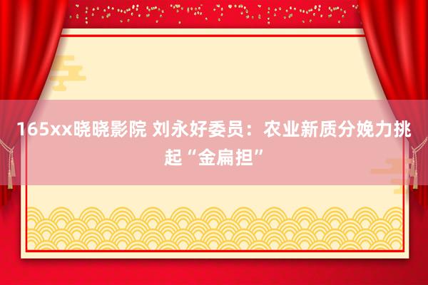 165xx晓晓影院 刘永好委员：农业新质分娩力挑起“金扁担”