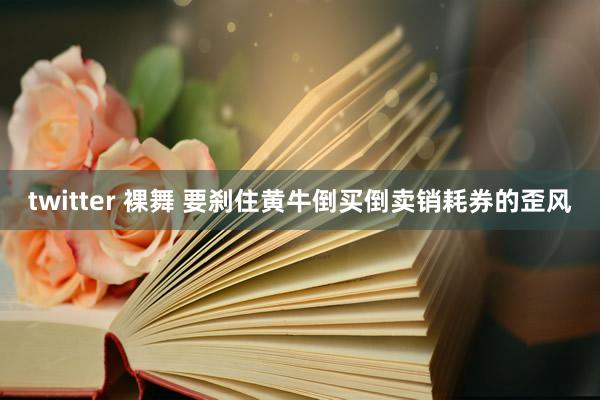 twitter 裸舞 要刹住黄牛倒买倒卖销耗券的歪风