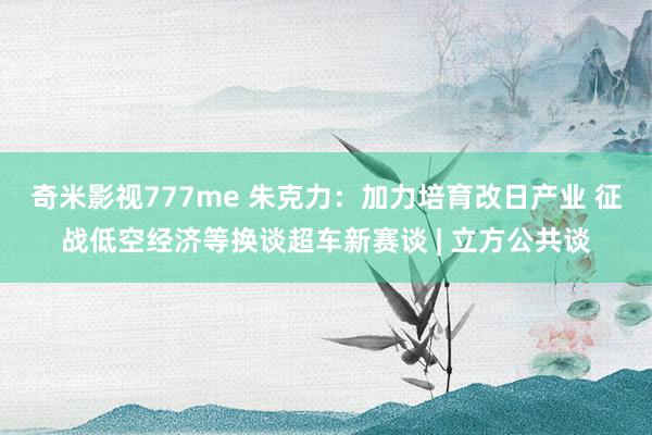 奇米影视777me 朱克力：加力培育改日产业 征战低空经济等换谈超车新赛谈 | 立方公共谈