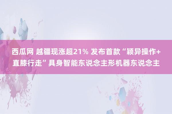 西瓜网 越疆现涨超21% 发布首款“颖异操作+直膝行走”具身智能东说念主形机器东说念主