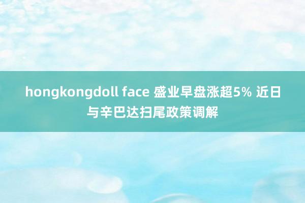 hongkongdoll face 盛业早盘涨超5% 近日与辛巴达扫尾政策调解