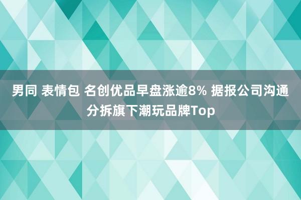 男同 表情包 名创优品早盘涨逾8% 据报公司沟通分拆旗下潮玩品牌Top