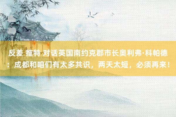 反差 推特 对话英国南约克郡市长奥利弗·科帕德：成都和咱们有太多共识，两天太短，必须再来！