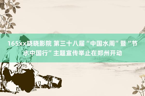 165xx晓晓影院 第三十八届“中国水周”暨“节水中国行”主题宣传举止在郑州开动